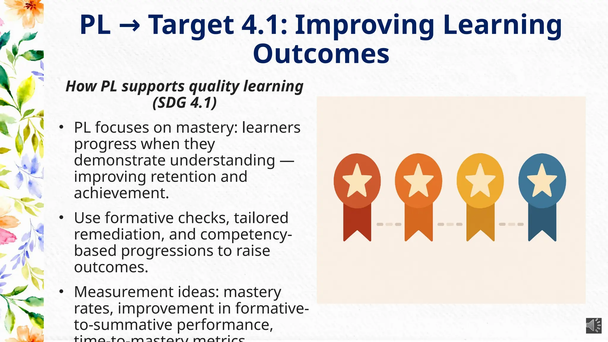 PL Target 4.1: Improving Learning
→
Outcomes
How PL supports quality learning
(SDG 4.1)
• PL focuses on mastery: learners
progress when they
demonstrate understanding —
improving retention and
achievement.
• Use formative checks, tailored
remediation, and competency-
based progressions to raise
outcomes.
• Measurement ideas: mastery
rates, improvement in formative-
to-summative performance,
 