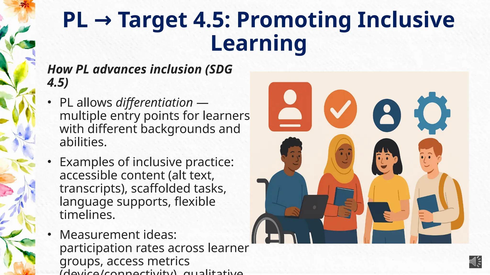 PL Target 4.5: Promoting Inclusive
→
Learning
How PL advances inclusion (SDG
4.5)
• PL allows differentiation —
multiple entry points for learners
with different backgrounds and
abilities.
• Examples of inclusive practice:
accessible content (alt text,
transcripts), scaffolded tasks,
language supports, flexible
timelines.
• Measurement ideas:
participation rates across learner
groups, access metrics
 