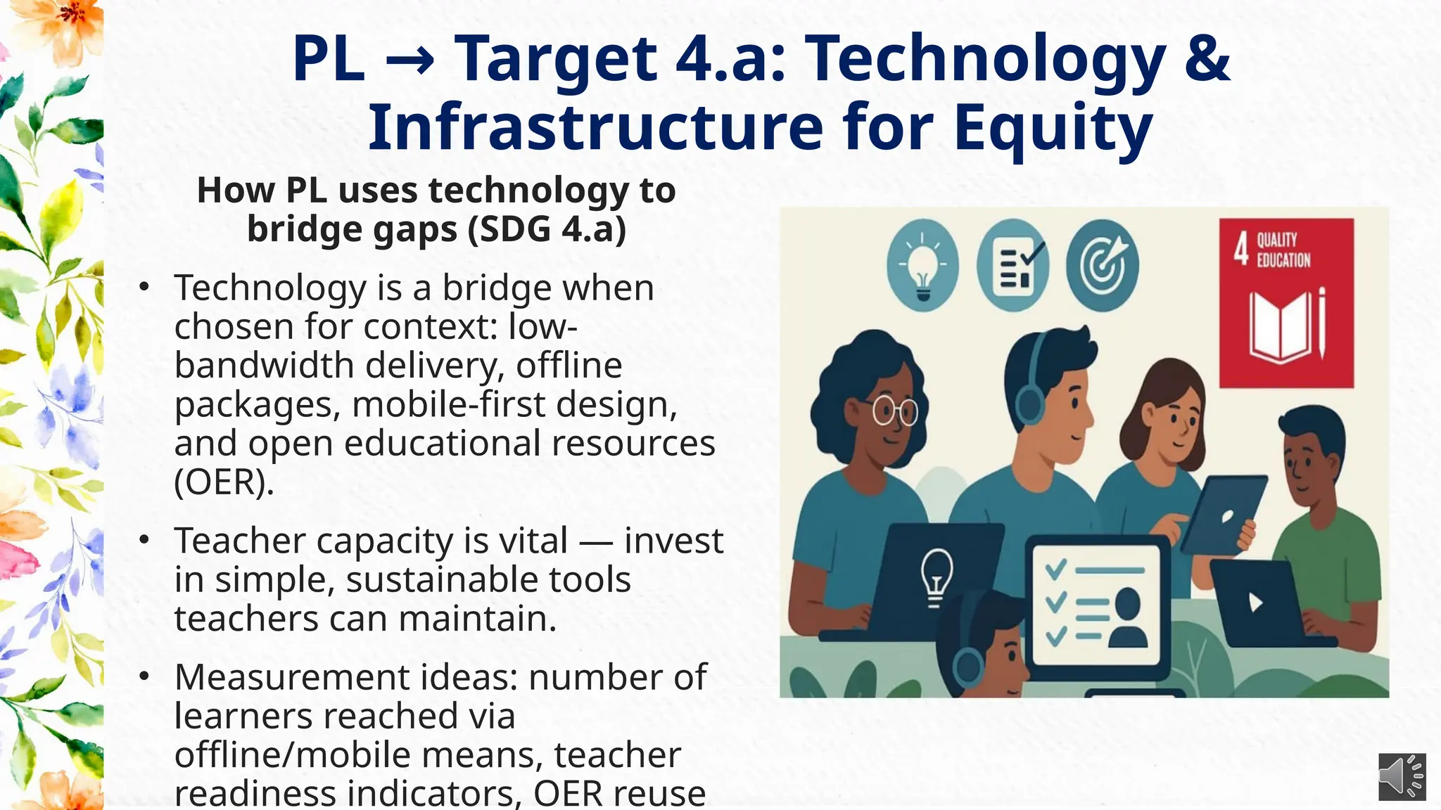 PL Target 4.a: Technology &
→
Infrastructure for Equity
How PL uses technology to
bridge gaps (SDG 4.a)
• Technology is a bridge when
chosen for context: low-
bandwidth delivery, offline
packages, mobile-first design,
and open educational resources
(OER).
• Teacher capacity is vital — invest
in simple, sustainable tools
teachers can maintain.
• Measurement ideas: number of
learners reached via
offline/mobile means, teacher
readiness indicators, OER reuse
 