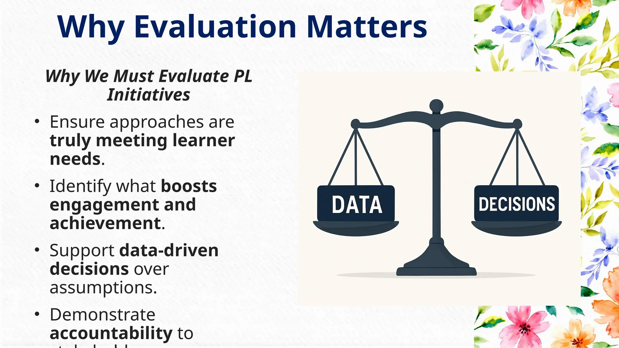 Why Evaluation Matters
Why We Must Evaluate PL
Initiatives
• Ensure approaches are
truly meeting learner
needs.
• Identify what boosts
engagement and
achievement.
• Support data-driven
decisions over
assumptions.
• Demonstrate
accountability to
 