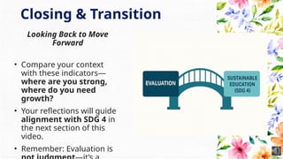 Closing & Transition
Looking Back to Move
Forward
• Compare your context
with these indicators—
where are you strong,
where do you need
growth?
• Your reflections will guide
alignment with SDG 4 in
the next section of this
video.
• Remember: Evaluation is
 