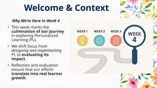Why We’re Here in Week 4
• This week marks the
culmination of our journey
in exploring Personalized
Learning (PL).
• We shift focus from
designing and implementing
PL to evaluating its
impact.
• Reflection and evaluation
ensure that our efforts
translate into real learner
growth.
Welcome & Context
 