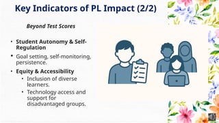 Key Indicators of PL Impact (2/2)
Beyond Test Scores
• Student Autonomy & Self-
Regulation
 Goal setting, self-monitoring,
persistence.
• Equity & Accessibility
• Inclusion of diverse
learners.
• Technology access and
support for
disadvantaged groups.
 