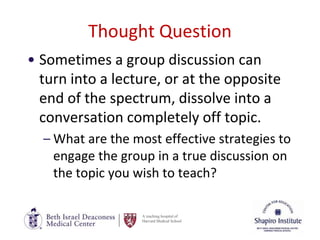 A teaching hospital of
Harvard Medical School
Thought Question
• Sometimes a group discussion can
turn into a lecture, or at the opposite
end of the spectrum, dissolve into a
conversation completely off topic.
– What are the most effective strategies to
engage the group in a true discussion on
the topic you wish to teach?
 