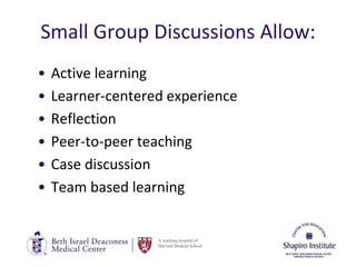 A teaching hospital of
Harvard Medical School
Small Group Discussions Allow:
• Active learning
• Learner-centered experience
• Reflection
• Peer-to-peer teaching
• Case discussion
• Team based learning
 