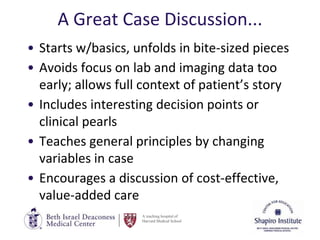 A teaching hospital of
Harvard Medical School
A Great Case Discussion...
• Starts w/basics, unfolds in bite-sized pieces
• Avoids focus on lab and imaging data too
early; allows full context of patient’s story
• Includes interesting decision points or
clinical pearls
• Teaches general principles by changing
variables in case
• Encourages a discussion of cost-effective,
value-added care
 