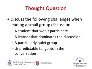 A teaching hospital of
Harvard Medical School
Thought Question
• Discuss the following challenges when
leading a small group discussion:
– A student that won’t participate
– A learner that dominates the discussion
– A particularly quiet group
– Unpredictable tangents in the
conversation
 