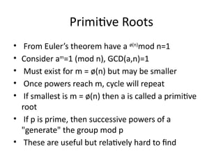 Primitive Roots
• From Euler’s theorem have a ø(n)
mod n=1
• Consider am
=1 (mod n), GCD(a,n)=1
• Must exist for m = ø(n) but may be smaller
• Once powers reach m, cycle will repeat
• If smallest is m = ø(n) then a is called a primitive
root
• If p is prime, then successive powers of a
"generate" the group mod p
• These are useful but relatively hard to find
 