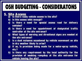 a) Is there ready vehicle access to the site?
b) Is this access wide enough?
c) Is there a need for special access road for delivery
vehicles?
d) Is there a need for appointment of designated traffic
controller at the site entrance?
e) What types of warning and directional signs are needed at
the site entrance?
f) Is a dust nuisance occasioned by vehicle movement on site
in dry weather likely to arise?
g) If so, is provision being made for a water-spray vehicle,
etc.?
h) Is there any requirement by the local authority for the
provision of washing ramp/bay at the site entrance for
vehicle leaving the site?
5. Site Access
 