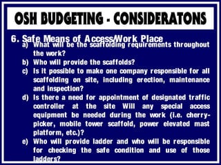a) What will be the scaffolding requirements throughout
the work?
b) Who will provide the scaffolds?
c) Is it possible to make one company responsible for all
scaffolding on site, including erection, maintenance
and inspection?
d) Is there a need for appointment of designated traffic
controller at the site Will any special access
equipment be needed during the work (i.e. cherry-
picker, mobile tower scaffold, power elevated mast
platform, etc.)?
e) Who will provide ladder and who will be responsible
for checking the safe condition and use of those
ladders?
6. Safe Means of Access/Work Place
 