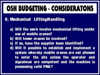 a) Will the work involve mechanical lifting and/or
use of mobile cranes?
b) Will tower cranes be involved?
c) If so, have the supplier been identified?
d) Will it possible to establish and implement a
system whereby mobile cranes are not allowed
to enter the site unless the operator and
signalman are competent and the machine is
possessing valid PMA?
8. Mechanical Lifting/Handling
 