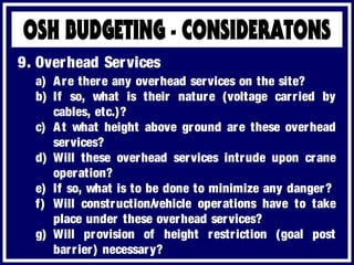 a) Are there any overhead services on the site?
b) If so, what is their nature (voltage carried by
cables, etc.)?
c) At what height above ground are these overhead
services?
d) Will these overhead services intrude upon crane
operation?
e) If so, what is to be done to minimize any danger?
f) Will construction/vehicle operations have to take
place under these overhead services?
g) Will provision of height restriction (goal post
barrier) necessary?
9. Overhead Services
 