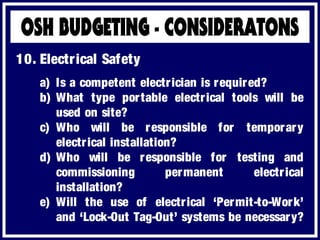 a) Is a competent electrician is required?
b) What type portable electrical tools will be
used on site?
c) Who will be responsible for temporary
electrical installation?
d) Who will be responsible for testing and
commissioning permanent electrical
installation?
e) Will the use of electrical ‘Permit-to-Work’
and ‘Lock-Out Tag-Out’ systems be necessary?
10. Electrical Safety
 
