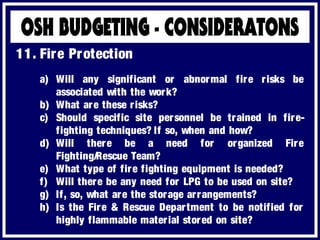 a) Will any significant or abnormal fire risks be
associated with the work?
b) What are these risks?
c) Should specific site personnel be trained in fire-
fighting techniques? If so, when and how?
d) Will there be a need for organized Fire
Fighting/Rescue Team?
e) What type of fire fighting equipment is needed?
f) Will there be any need for LPG to be used on site?
g) If, so, what are the storage arrangements?
h) Is the Fire & Rescue Department to be notified for
highly flammable material stored on site?
11. Fire Protection
 