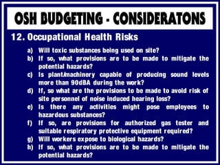 a) Will toxic substances being used on site?
b) If so, what provisions are to be made to mitigate the
potential hazards?
c) Is plant/machinery capable of producing sound levels
more than 90dBA during the work?
d) If, so what are the provisions to be made to avoid risk of
site personnel of noise induced hearing loss?
e) Is there any activities might pose employees to
hazardous substances?
f) If so, are provisions for authorized gas tester and
suitable respiratory protective equipment required?
g) Will workers expose to biological hazards?
h) If so, what provisions are to be made to mitigate the
potential hazards?
12. Occupational Health Risks
 