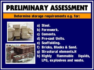 Determine storage requirements e.g. for:
a) Steel.
b) Formwork.
c) Cements.
d) Pre-cast Units.
e) Scaffolding.
f) Bricks, Blocks & Sand.
g) Structural elements.H
h) Highly flammable liquids,
LPG, explosives and waste.
 