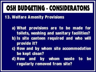 a) What provisions are to be made for
toilets, washing and sanitary facilities?
b) Is site canteen required and who will
provide it?
c) How and by whom site accommodation
be kept clean?
d) How and by whom waste to be
regularly removed from site?
13. Welfare Amenity Provisions
 