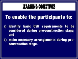 a) identify basic OSH requirements to be
considered during pre-construction stage;
and
b) make necessary arrangements during pre-
construction stage.
To enable the participants to:
 