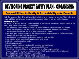Responsibilities, Authority & Accountability – An Example
XYZ Construction Sdn. Bhd. will provide the following key personnel on site. Their roles and
responsibilities, authority and accountability regarding safety on site are outlined below.
PROJECT MANAGER
Mr. Ariffin bin Ahmad as the Project Manager is responsible, authorised and accountable for
safety and health on the project. Duties include:
1. implementing the company Occupational Health Safety and Rehabilitation procedures;
2. using the principles of the Hierarchy of Controls in all design, fabrication and construct
activities to minimise the risk to all personnel in the workplace;
3. carrying out a design review with the Client’s representative to assist in the identification of
further risk reduction controls measures;
4. participating in the planning and design stages of trade activities;
5. stimulating a high level of safety awareness at all times;
6. identifying safety training needs;
7. leading by example;
8. ensuring safe equipment and plant is provided and maintained;
9. insisting on correct and safe work practices at all times;
10.assisting in the identification and preparation of safe work procedures;
11.reviewing safety reports and inspections and initiating rectification where necessary;
12.participating in accident/incident investigations;
13.participating in safety meetings and programs; and
14.monitoring compliance with safe work methods (controls).
 