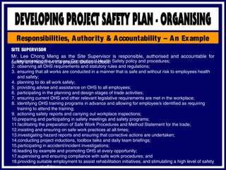 Responsibilities, Authority & Accountability – An Example
SITE SUPERVISOR
Mr. Lee Chong Meng as the Site Supervisor is responsible, authorised and accountable for
safety and health on the project. Duties include:1. implementing the company Occupational Health Safety policy and procedures;
2. observing all OHS requirements and statutory rules and regulations;
3. ensuring that all works are conducted in a manner that is safe and without risk to employees health
and safety;
4. planning to do all work safely;
5. providing advise and assistance on OHS to all employees;
6. participating in the planning and design stages of trade activities;
7. ensuring current OHS and other relevant legislative requirements are met in the workplace;
8. identifying OHS training programs in advance and allowing for employee/s identified as requiring
training to attend the training;
9. actioning safety reports and carrying out workplace inspections;
10.preparing and participating in safety meetings and safety programs;
11.facilitating the preparation of Safe Work Procedures and Method Statement for the trade;
12.insisting and ensuring on safe work practices at all times;
13.investigating hazard reports and ensuring that corrective actions are undertaken;
14.conducting project inductions, toolbox talks and daily team briefings;
15.participating in accident/incident investigations;
16.leading by example and promoting OHS at every opportunity;
17.supervising and ensuring compliance with safe work procedures; and
18.providing suitable employment to assist rehabilitation initiatives; and stimulating a high level of safety
awareness at all times.
 