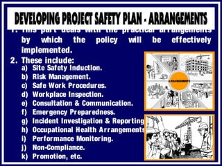 a) Site Safety Induction.
b) Risk Management.
c) Safe Work Procedures.
d) Workplace Inspection.
e) Consultation & Communication.
f) Emergency Preparedness.
g) Incident Investigation & Reporting.
h) Occupational Health Arrangements.
i) Performance Monitoring.
j) Non-Compliance.
k) Promotion, etc.
1. This part deals with the practical arrangements
by which the policy will be effectively
implemented.
2. These include:
ARRANGEMENTS
 