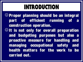  Proper planning should be an integral
part of efficient running of a
construction operation.
 It is not only for overall preparation
and budgeting purposes but also a
proactive measure for handling and
managing occupational safety and
health matters for the work to be
carried out.
 