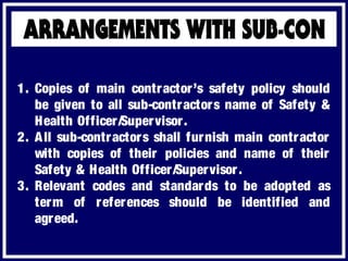 1. Copies of main contractor’s safety policy should
be given to all sub-contractors name of Safety &
Health Officer/Supervisor.
2. All sub-contractors shall furnish main contractor
with copies of their policies and name of their
Safety & Health Officer/Supervisor.
3. Relevant codes and standards to be adopted as
term of references should be identified and
agreed.
 