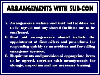 7. Arrangements welfare and first aid facilities are
to be agreed and any shared facilities are to be
confirmed.
8. First aid arrangements should include the
appointment of first aiders and procedures for
responding quickly to an accident and for calling
emergency services.
9. Requirements and provision of appropriate items
to be agreed, together with arrangements for
storage, inspection and any necessary training.
 