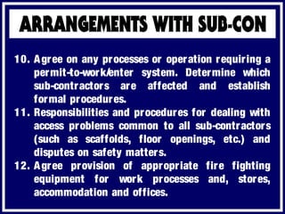 10. Agree on any processes or operation requiring a
permit-to-work/enter system. Determine which
sub-contractors are affected and establish
formal procedures.
11. Responsibilities and procedures for dealing with
access problems common to all sub-contractors
(such as scaffolds, floor openings, etc.) and
disputes on safety matters.
12. Agree provision of appropriate fire fighting
equipment for work processes and, stores,
accommodation and offices.
 
