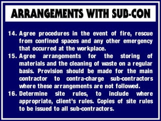 14. Agree procedures in the event of fire, rescue
from confined spaces and any other emergency
that occurred at the workplace.
15. Agree arrangements for the storing of
materials and the cleaning of waste on a regular
basis. Provision should be made for the main
contractor to contra-charge sub-contractors
where these arrangements are not followed.
16. Determine site rules, to include where
appropriate, client’s rules. Copies of site rules
to be issued to all sub-contractors.
 