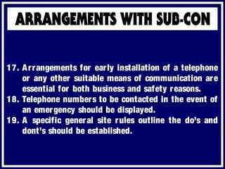 17. Arrangements for early installation of a telephone
or any other suitable means of communication are
essential for both business and safety reasons.
18. Telephone numbers to be contacted in the event of
an emergency should be displayed.
19. A specific general site rules outline the do’s and
dont’s should be established.
 