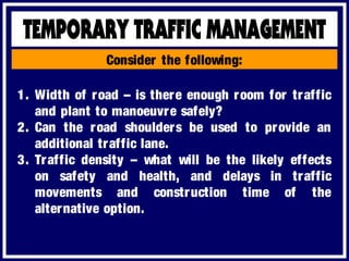 Consider the following:
1. Width of road – is there enough room for traffic
and plant to manoeuvre safely?
2. Can the road shoulders be used to provide an
additional traffic lane.
3. Traffic density – what will be the likely effects
on safety and health, and delays in traffic
movements and construction time of the
alternative option.
 