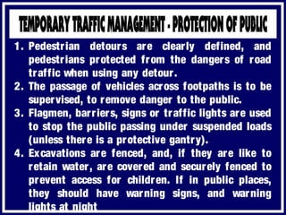 1. Pedestrian detours are clearly defined, and
pedestrians protected from the dangers of road
traffic when using any detour.
2. The passage of vehicles across footpaths is to be
supervised, to remove danger to the public.
3. Flagmen, barriers, signs or traffic lights are used
to stop the public passing under suspended loads
(unless there is a protective gantry).
4. Excavations are fenced, and, if they are like to
retain water, are covered and securely fenced to
prevent access for children. If in public places,
they should have warning signs, and warning
lights at night
 