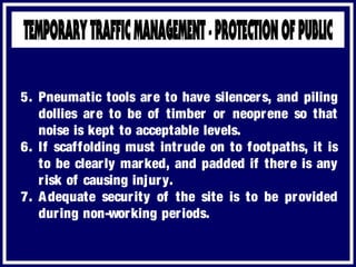 5. Pneumatic tools are to have silencers, and piling
dollies are to be of timber or neoprene so that
noise is kept to acceptable levels.
6. If scaffolding must intrude on to footpaths, it is
to be clearly marked, and padded if there is any
risk of causing injury.
7. Adequate security of the site is to be provided
during non-working periods.
 