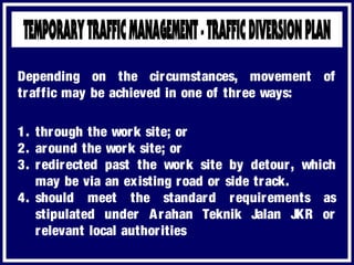 1. through the work site; or
2. around the work site; or
3. redirected past the work site by detour, which
may be via an existing road or side track.
4. should meet the standard requirements as
stipulated under Arahan Teknik Jalan JKR or
relevant local authorities
Depending on the circumstances, movement of
traffic may be achieved in one of three ways:
 