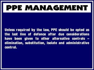 Unless required by the law, PPE should be opted as
the last line of defence after due considerations
have been given to other alternative controls –
elimination, substitution, isolate and administrative
control.
 