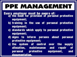 a) the need for provision of personal protective
equipment;
b) training in the use of personal protective
equipment;
c) standards which apply to personal protective
equipment;
d) signs to inform persons about personal
protective equipment;
e) the system of control over the supply
allocation, maintenance and repair of
personal protective equipment, and
documentation.
Every employer must be aware of:
 