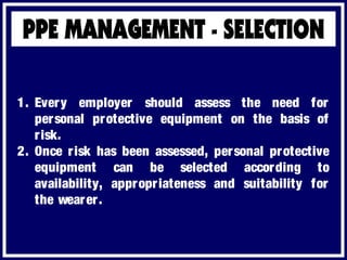 1. Every employer should assess the need for
personal protective equipment on the basis of
risk.
2. Once risk has been assessed, personal protective
equipment can be selected according to
availability, appropriateness and suitability for
the wearer.
 