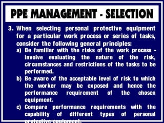 3. When selecting personal protective equipment
for a particular work process or series of tasks,
consider the following general principles:
a) Be familiar with the risks of the work process -
involve evaluating the nature of the risk,
circumstances and restrictions of the tasks to be
performed.
b) Be aware of the acceptable level of risk to which
the worker may be exposed and hence the
performance requirement of the chosen
equipment.
c) Compare performance requirements with the
capability of different types of personal
 