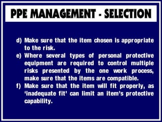 d) Make sure that the item chosen is appropriate
to the risk.
e) Where several types of personal protective
equipment are required to control multiple
risks presented by the one work process,
make sure that the items are compatible.
f) Make sure that the item will fit properly, as
‘inadequate fit’ can limit an item’s protective
capability.
 