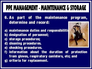 a) maintenance duties and responsibilities.
b) designation of personnel;
c) storage procedures;
d) cleaning procedures.
e) checking procedures.
f) information about the duration of protection
from gloves, respiratory canisters, etc; and
g) criteria for replacement.
6. As part of the maintenance program,
determine and record:
 