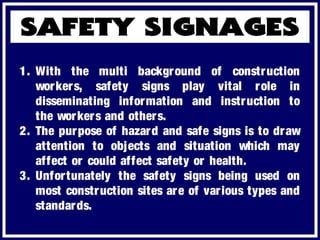 1. With the multi background of construction
workers, safety signs play vital role in
disseminating information and instruction to
the workers and others.
2. The purpose of hazard and safe signs is to draw
attention to objects and situation which may
affect or could affect safety or health.
3. Unfortunately the safety signs being used on
most construction sites are of various types and
standards.
 
