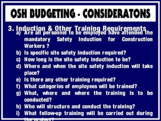 a) Are all personnel to be employed have attended the
mandatory Safety Induction for Construction
Workers ?
b) Is specific site safety induction required?
c) How long is the site safety induction to be?
d) Where and when the site safety induction will take
place?
e) Is there any other training required?
f) What categories of employees will be trained?
g) What, where and where the training is to be
conducted?
h) Who will structure and conduct the training?
i) What follow-up training will be carried out during
3. Induction & Other Training Requirements
 