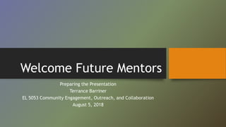Welcome Future Mentors
Preparing the Presentation
Terrance Barriner
EL 5053 Community Engagement, Outreach, and Collaboration
August 5, 2018
 