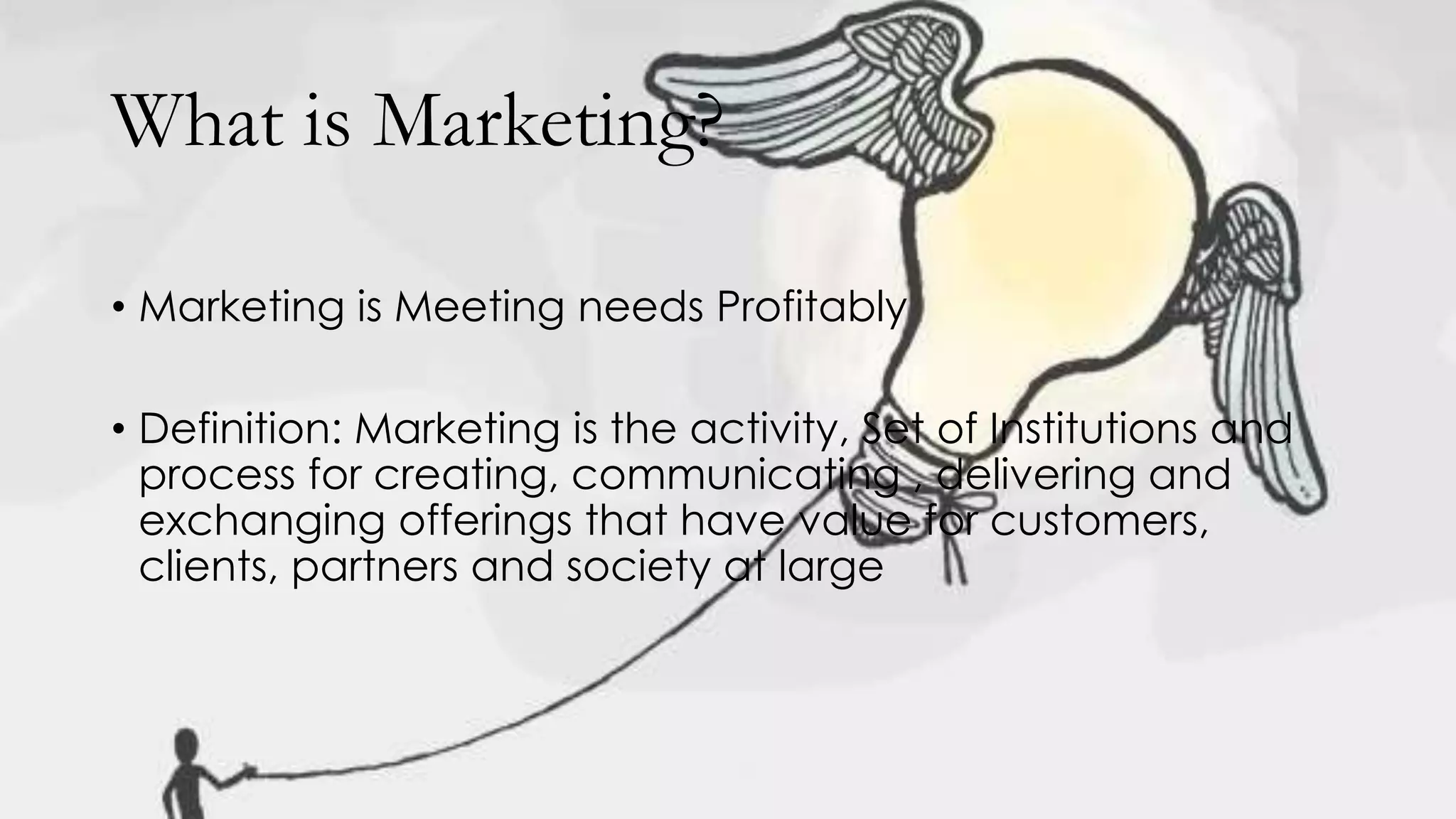 What is Marketing?
• Marketing is Meeting needs Profitably
• Definition: Marketing is the activity, Set of Institutions and
process for creating, communicating , delivering and
exchanging offerings that have value for customers,
clients, partners and society at large
 