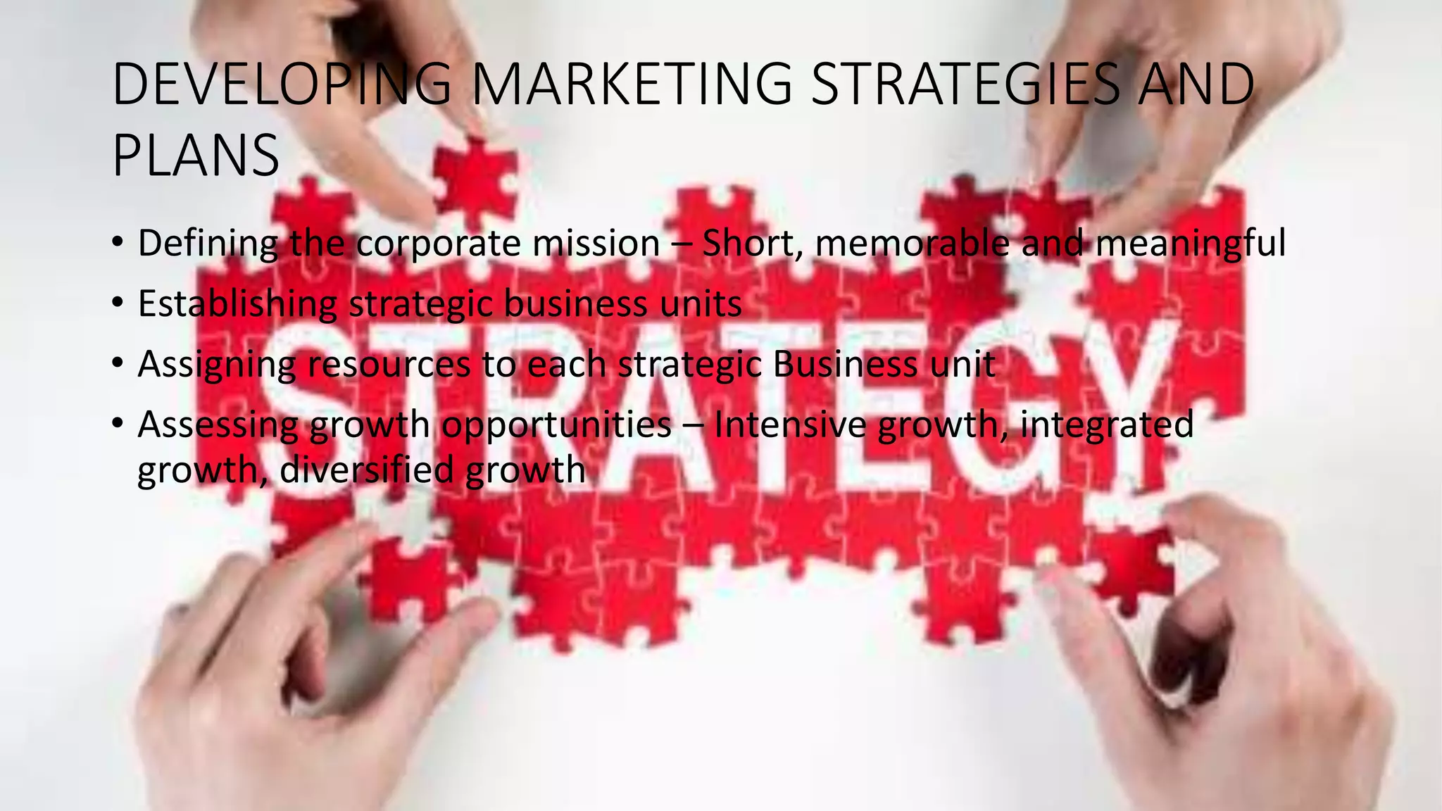 DEVELOPING MARKETING STRATEGIES AND
PLANS
• Defining the corporate mission – Short, memorable and meaningful
• Establishing strategic business units
• Assigning resources to each strategic Business unit
• Assessing growth opportunities – Intensive growth, integrated
growth, diversified growth
 