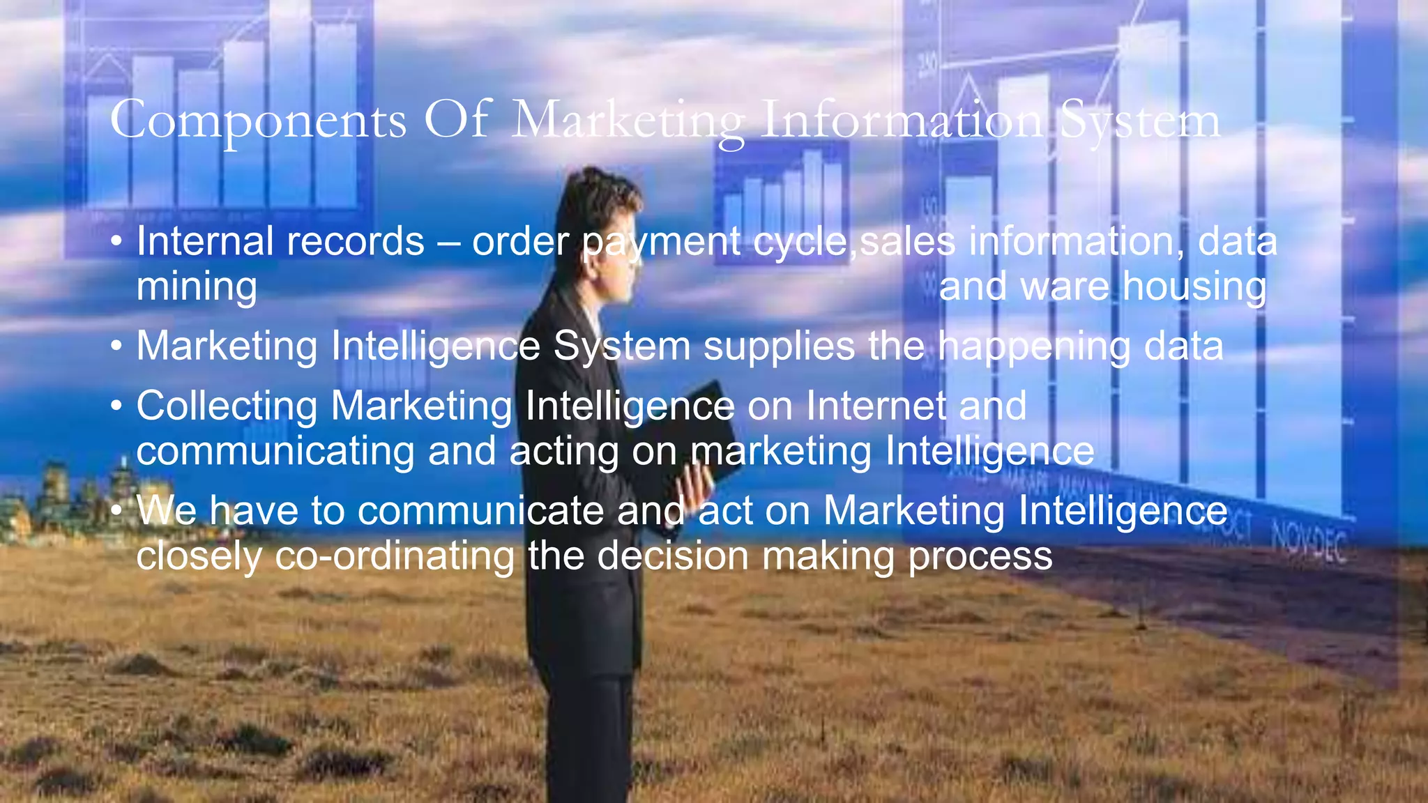 Components Of Marketing Information System
• Internal records – order payment cycle,sales information, data
mining and ware housing
• Marketing Intelligence System supplies the happening data
• Collecting Marketing Intelligence on Internet and
communicating and acting on marketing Intelligence
• We have to communicate and act on Marketing Intelligence
closely co-ordinating the decision making process
 