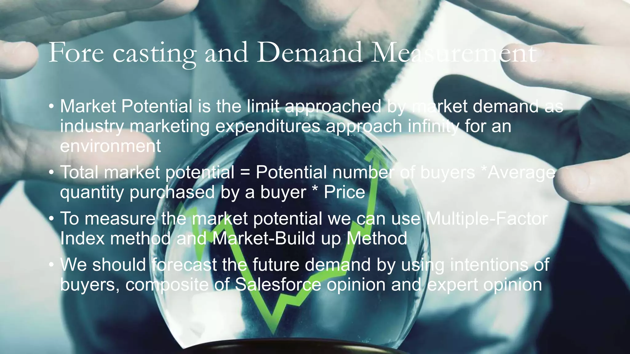 Fore casting and Demand Measurement
• Market Potential is the limit approached by market demand as
industry marketing expenditures approach infinity for an
environment
• Total market potential = Potential number of buyers *Average
quantity purchased by a buyer * Price
• To measure the market potential we can use Multiple-Factor
Index method and Market-Build up Method
• We should forecast the future demand by using intentions of
buyers, composite of Salesforce opinion and expert opinion
 