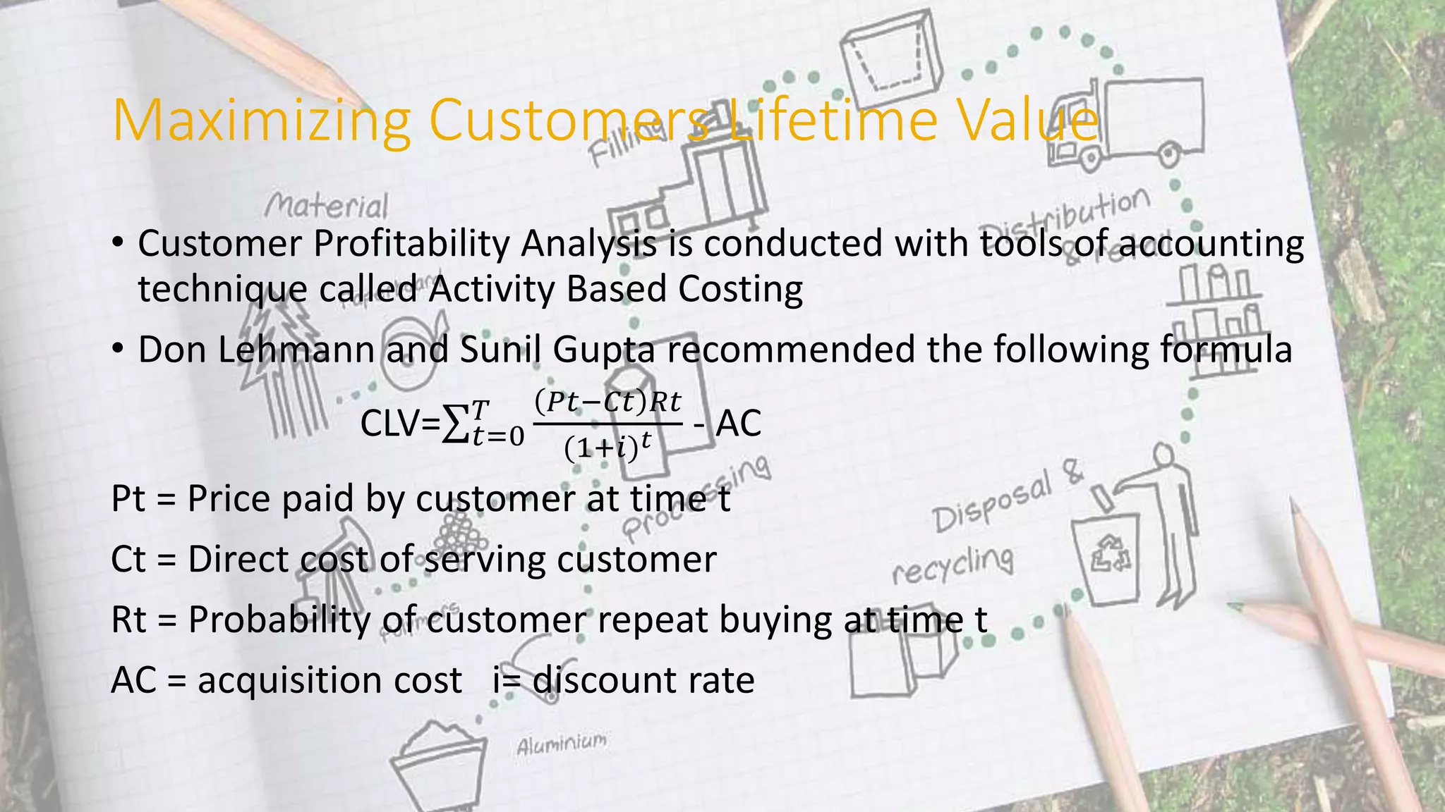Maximizing Customers Lifetime Value
• Customer Profitability Analysis is conducted with tools of accounting
technique called Activity Based Costing
• Don Lehmann and Sunil Gupta recommended the following formula
CLV= 𝑡=0
𝑇 𝑃𝑡−𝐶𝑡 𝑅𝑡
(1+𝑖) 𝑡 - AC
Pt = Price paid by customer at time t
Ct = Direct cost of serving customer
Rt = Probability of customer repeat buying at time t
AC = acquisition cost i= discount rate
 