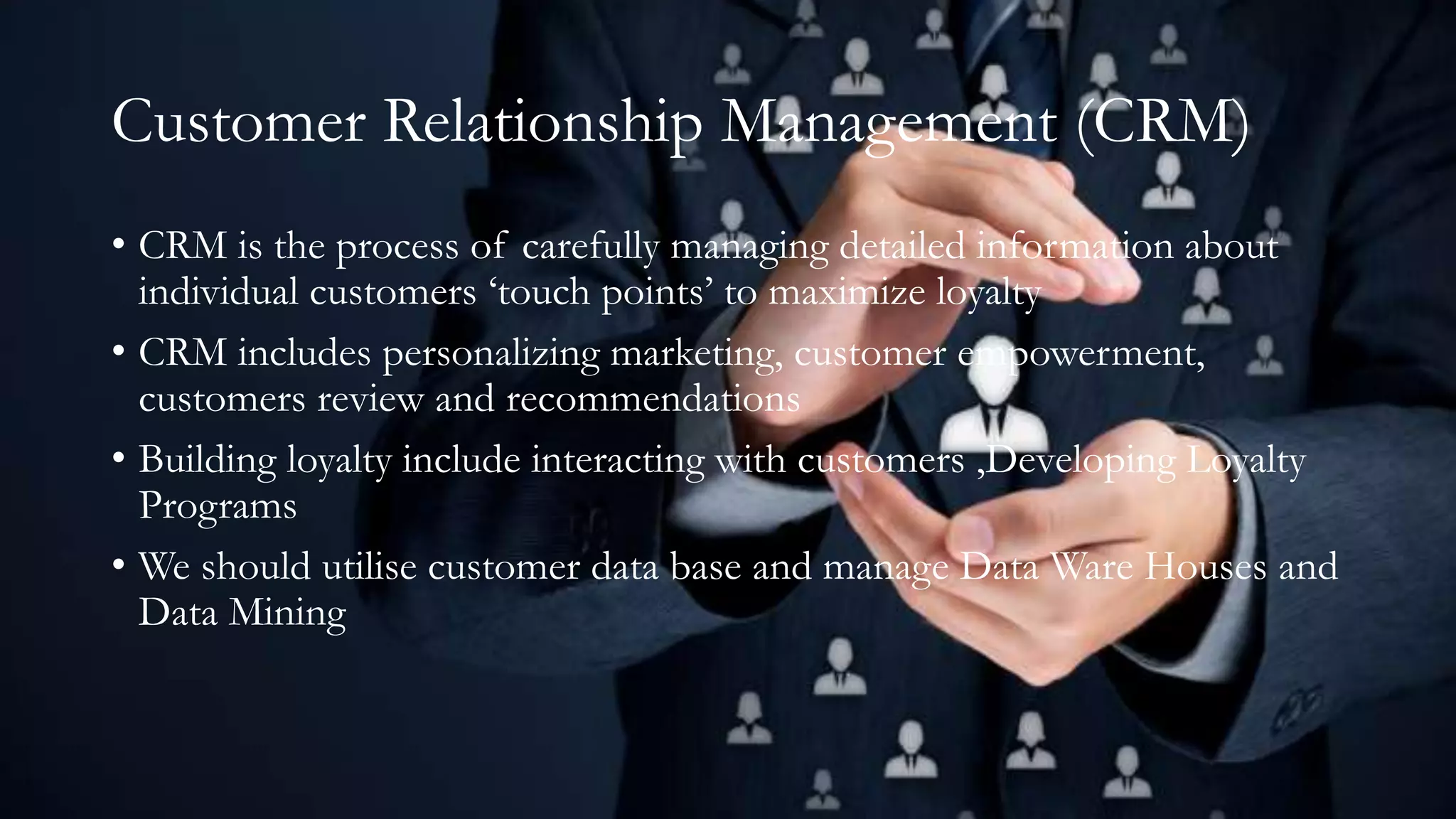 Customer Relationship Management (CRM)
• CRM is the process of carefully managing detailed information about
individual customers ‘touch points’ to maximize loyalty
• CRM includes personalizing marketing, customer empowerment,
customers review and recommendations
• Building loyalty include interacting with customers ,Developing Loyalty
Programs
• We should utilise customer data base and manage Data Ware Houses and
Data Mining
 